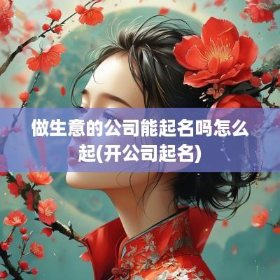 做生意的公司能起名吗怎么起(开公司起名)