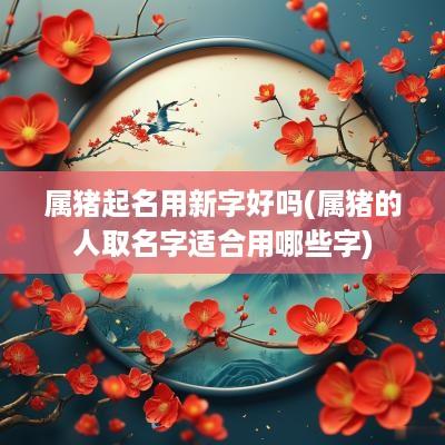 属猪起名用新字好吗(属猪的人取名字适合用哪些字)