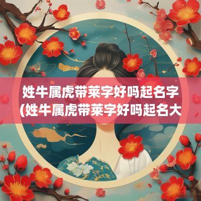 姓牛属虎带莱字好吗起名字(姓牛属虎带莱字好吗起名大全)