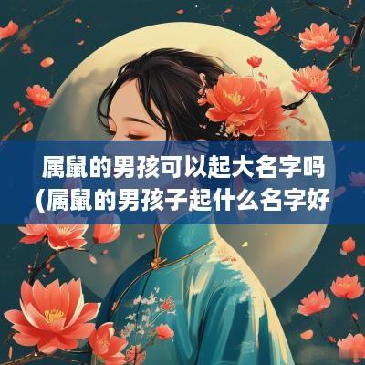 属鼠的男孩可以起大名字吗(属鼠的男孩子起什么名字好) 属鼠的男孩可以起大名字吗(属鼠的男孩子起什么名字好)