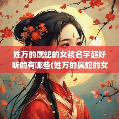 姓万的属蛇的女孩名字超好听的有哪些(姓万的属蛇的女孩名字超好听点)
