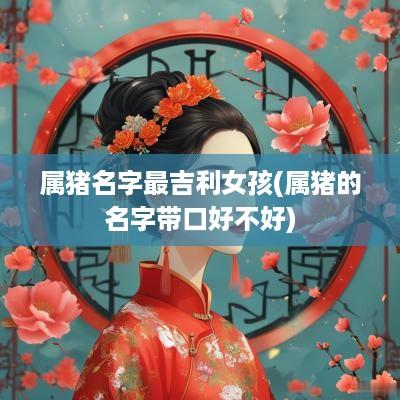 属猪名字最吉利女孩(属猪的名字带口好不好)