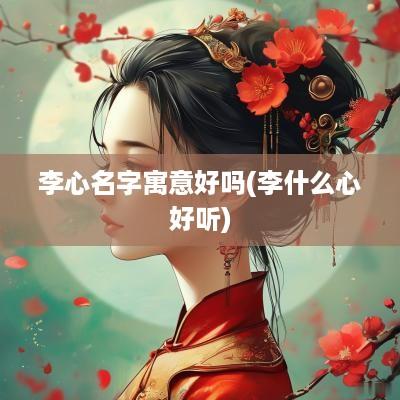 李心名字寓意好吗(李什么心好听)