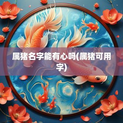 属猪名字能有心吗(属猪可用字) 属猪名字能有心吗(属猪可用字)