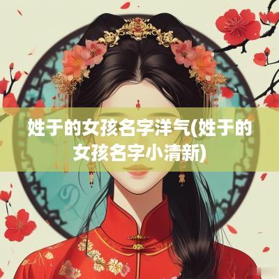 姓于的女孩名字洋气(姓于的女孩名字小清新)