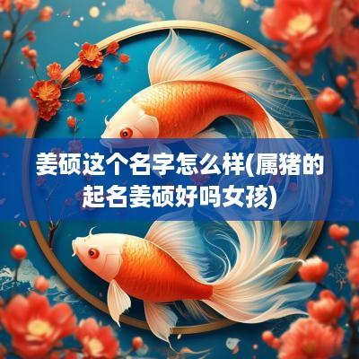 姜硕这个名字怎么样(属猪的起名姜硕好吗女孩)