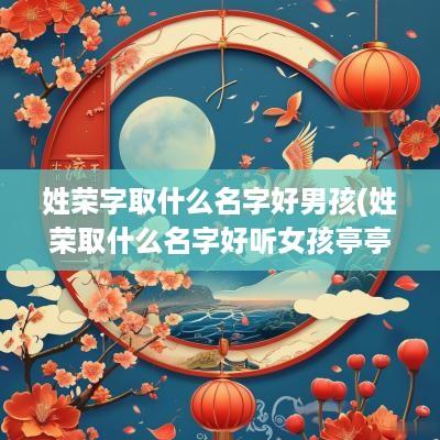 姓荣字取什么名字好男孩(姓荣取什么名字好听女孩亭亭玉立温文尔雅)