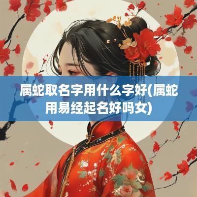 属蛇取名字用什么字好(属蛇用易经起名好吗女)