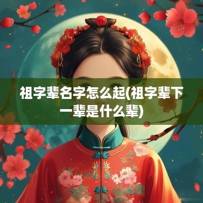 祖字辈名字怎么起(祖字辈下一辈是什么辈)