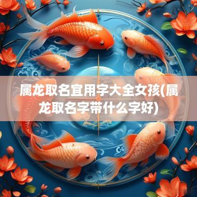 属龙取名宜用字大全女孩(属龙取名字带什么字好)