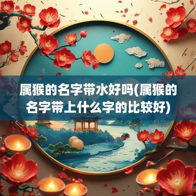 属猴的名字带水好吗(属猴的名字带上什么字的比较好)