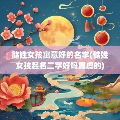 储姓女孩寓意好的名字(储姓女孩起名二字好吗属虎的)