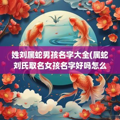 姓刘属蛇男孩名字大全(属蛇刘氏取名女孩名字好吗怎么取)