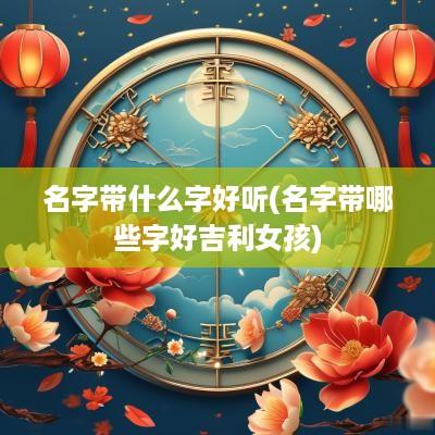 名字带什么字好听(名字带哪些字好吉利女孩)