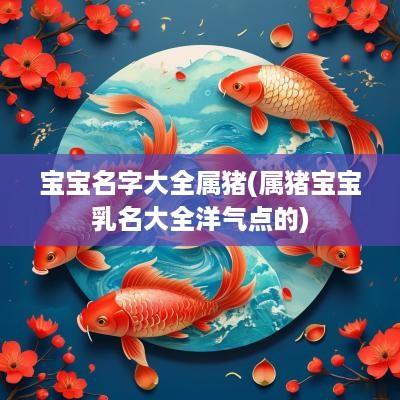 宝宝名字大全属猪(属猪宝宝乳名大全洋气点的)