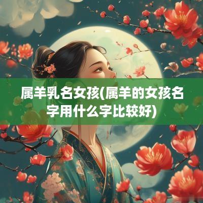 属羊乳名女孩(属羊的女孩名字用什么字比较好)