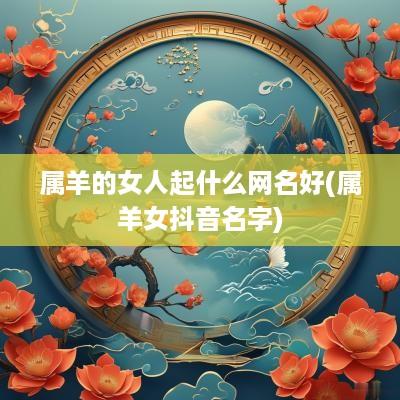 属羊的女人起什么网名好(属羊女抖音名字)