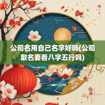 公司名用自己名字好吗(公司取名要看八字五行吗)