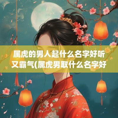 属虎的男人起什么名字好听又霸气(属虎男取什么名字好)