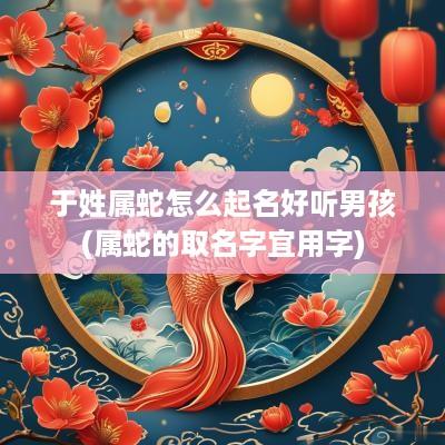 于姓属蛇怎么起名好听男孩(属蛇的取名字宜用字)