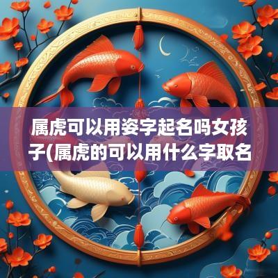 属虎可以用姿字起名吗女孩子(属虎的可以用什么字取名)