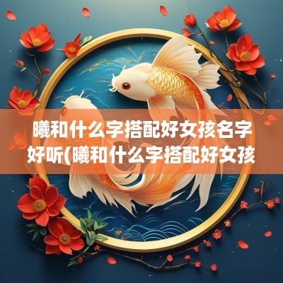 曦和什么字搭配好女孩名字好听(曦和什么字搭配好女孩名字呢)