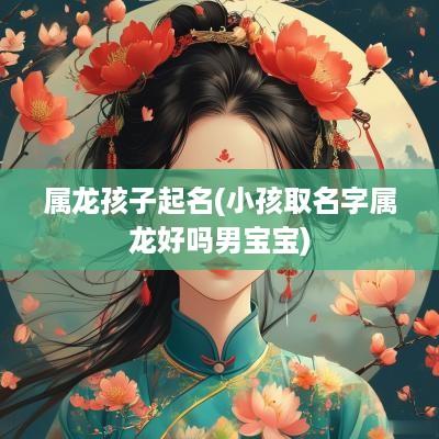 属龙孩子起名(小孩取名字属龙好吗男宝宝)