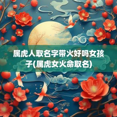 属虎人取名字带火好吗女孩子(属虎女火命取名)