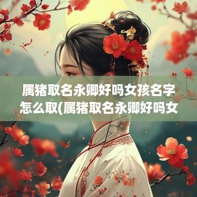 属猪取名永卿好吗女孩名字怎么取(属猪取名永卿好吗女孩名字大全)