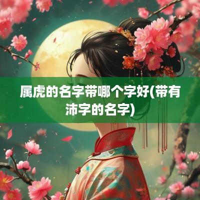 属虎的名字带哪个字好(带有沛字的名字)