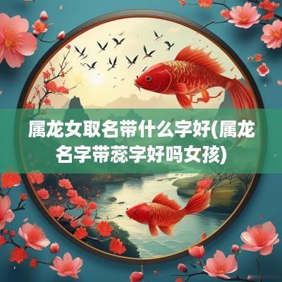 属龙女取名带什么字好(属龙名字带蕊字好吗女孩)