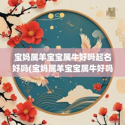 宝妈属羊宝宝属牛好吗起名好吗(宝妈属羊宝宝属牛好吗起名字)