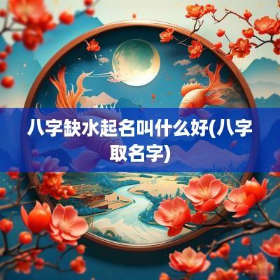 八字缺水起名叫什么好(八字取名字)