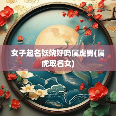 女子起名妖娆好吗属虎男(属虎取名女)