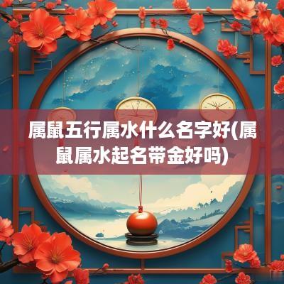 属鼠五行属水什么名字好(属鼠属水起名带金好吗)