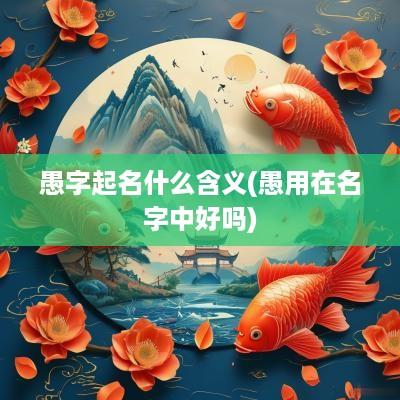 愚字起名什么含义(愚用在名字中好吗)