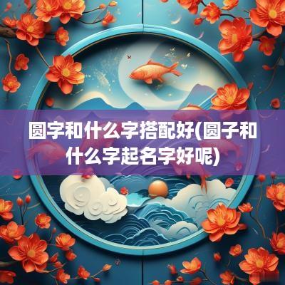 圆字和什么字搭配好(圆子和什么字起名字好呢)