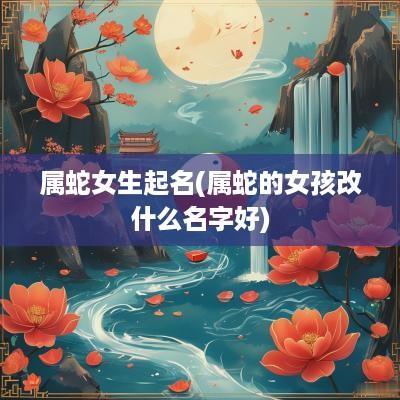 属蛇女生起名(属蛇的女孩改什么名字好)