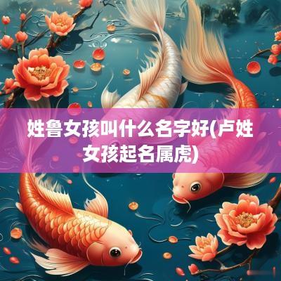 姓鲁女孩叫什么名字好(卢姓女孩起名属虎)