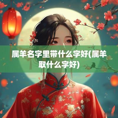 属羊名字里带什么字好(属羊取什么字好)