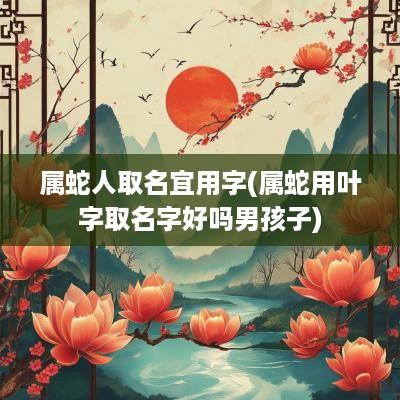 属蛇人取名宜用字(属蛇用叶字取名字好吗男孩子)