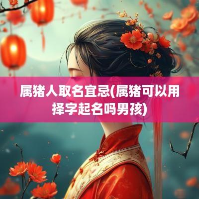 属猪人取名宜忌(属猪可以用择字起名吗男孩)