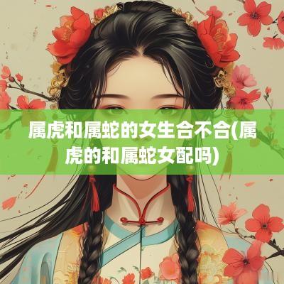 属虎和属蛇的女生合不合(属虎的和属蛇女配吗)