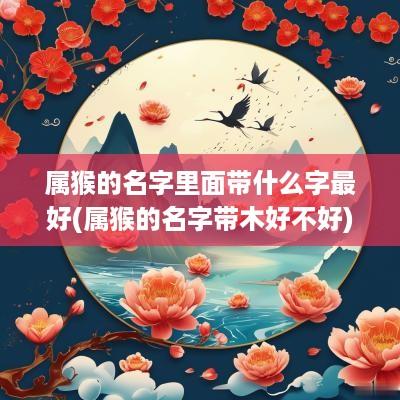 属猴的名字里面带什么字最好(属猴的名字带木好不好) 属猴的名字里面带什么字最好(属猴的名字带木好不好)