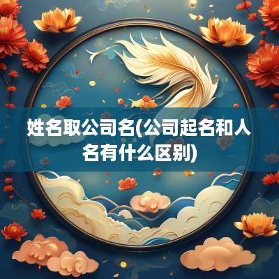 姓名取公司名(公司起名和人名有什么区别)