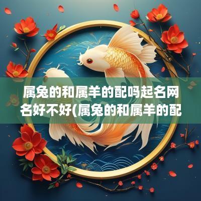 属兔的和属羊的配吗起名网名好不好(属兔的和属羊的配吗起名网名好吗)