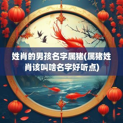 姓肖的男孩名字属猪(属猪姓肖该叫啥名字好听点)