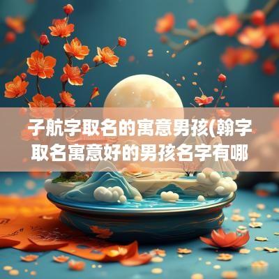子航字取名的寓意男孩(翰字取名寓意好的男孩名字有哪些)
