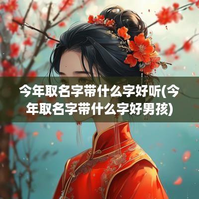 今年取名字带什么字好听(今年取名字带什么字好男孩)