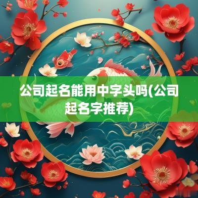 公司起名能用中字头吗(公司起名字推荐)